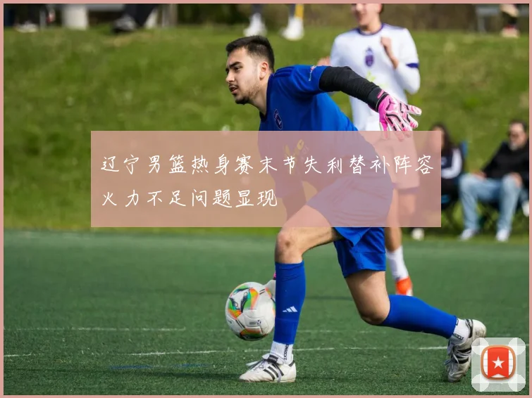辽宁男篮热身赛末节失利替补阵容火力不足问题显现