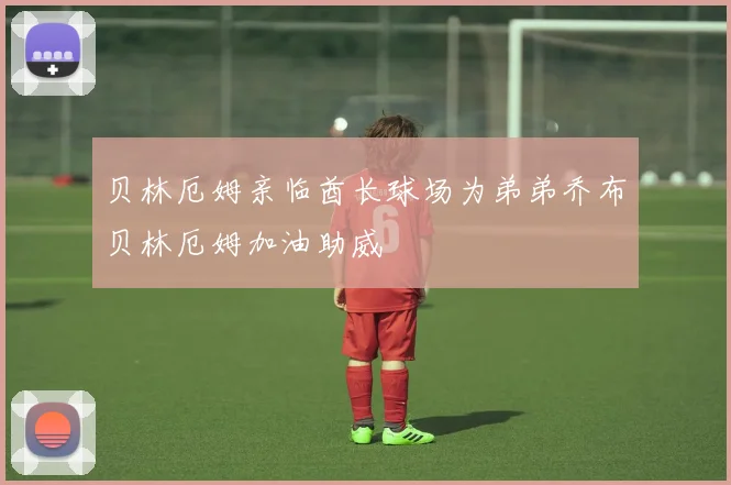 贝林厄姆亲临酋长球场为弟弟乔布贝林厄姆加油助威