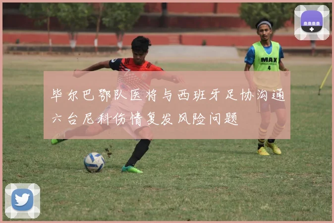 毕尔巴鄂队医将与西班牙足协沟通六台尼科伤情复发风险问题