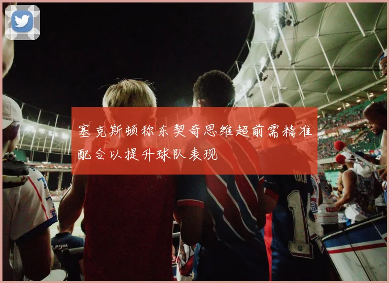 塞克斯顿称东契奇思维超前需精准配合以提升球队表现