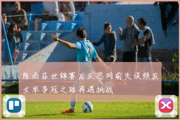陈雨菲世锦赛后反思网前失误频发女单争冠之路再遇挑战