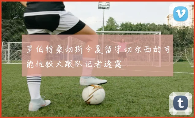 罗伯特桑切斯今夏留守切尔西的可能性较大跟队记者透露
