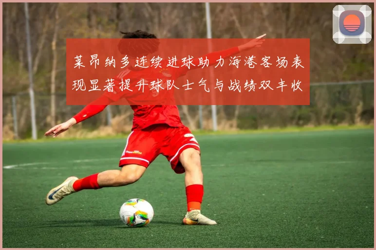 莱昂纳多连续进球助力海港客场表现显著提升球队士气与战绩双丰收