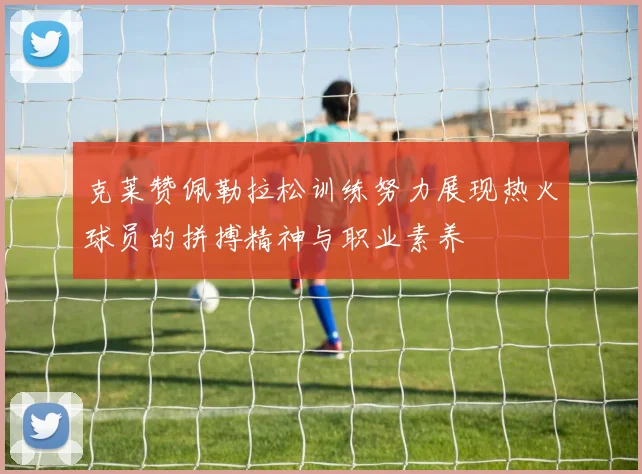 克莱赞佩勒拉松训练努力展现热火球员的拼搏精神与职业素养