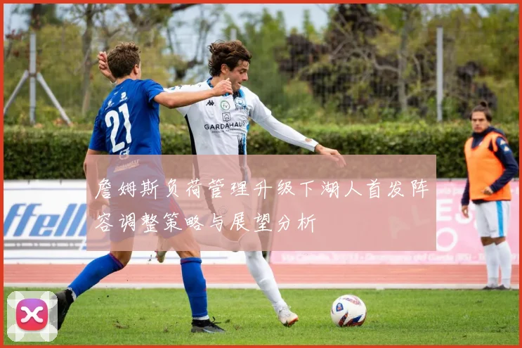 詹姆斯负荷管理升级下湖人首发阵容调整策略与展望分析
