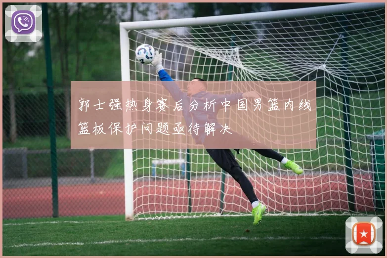 郭士强热身赛后分析中国男篮内线篮板保护问题亟待解决