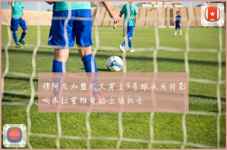 穆阿尼加盟尤文穿上9号球衣或将影响弗拉霍维奇的出场机会