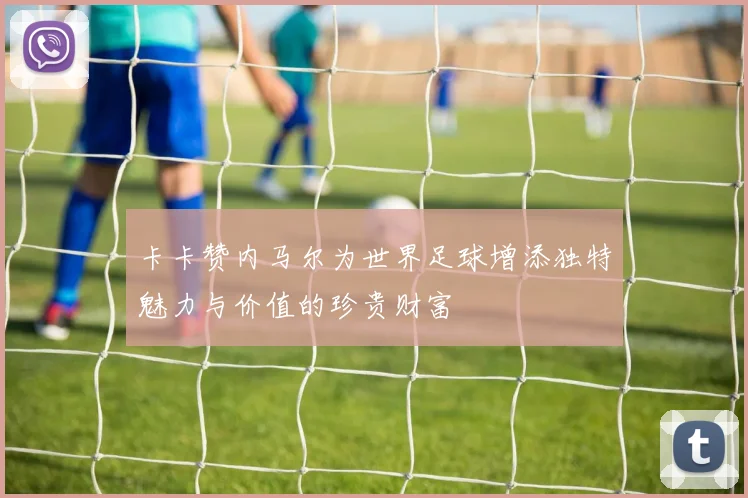 卡卡赞内马尔为世界足球增添独特魅力与价值的珍贵财富