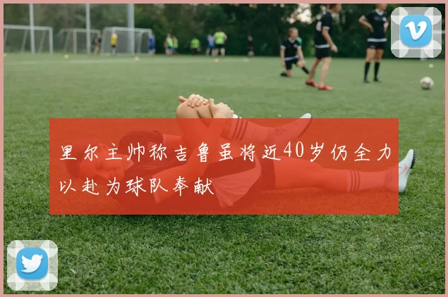 里尔主帅称吉鲁虽将近40岁仍全力以赴为球队奉献